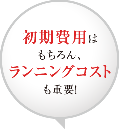 初期費用はもちろん、ランニングコストも重要！